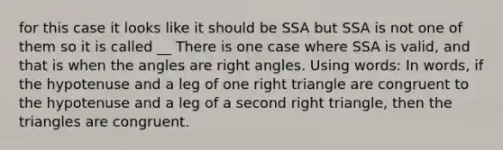 for this case it looks like it should be SSA but SSA is not one of them so it is called __ There is one case where SSA is valid, and that is when the angles are right angles. Using words: In words, if the hypotenuse and a leg of one right triangle are congruent to the hypotenuse and a leg of a second right triangle, then the triangles are congruent.