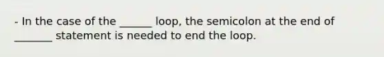 - In the case of the ______ loop, the semicolon at the end of _______ statement is needed to end the loop.