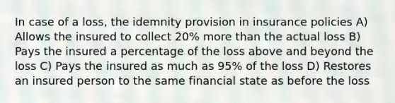 In case of a loss, the idemnity provision in insurance policies A) Allows the insured to collect 20% more than the actual loss B) Pays the insured a percentage of the loss above and beyond the loss C) Pays the insured as much as 95% of the loss D) Restores an insured person to the same financial state as before the loss