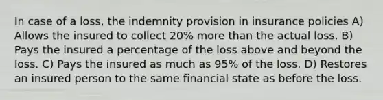 In case of a loss, the indemnity provision in insurance policies A) Allows the insured to collect 20% more than the actual loss. B) Pays the insured a percentage of the loss above and beyond the loss. C) Pays the insured as much as 95% of the loss. D) Restores an insured person to the same financial state as before the loss.