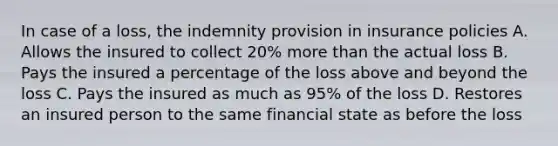 In case of a loss, the indemnity provision in insurance policies A. Allows the insured to collect 20% more than the actual loss B. Pays the insured a percentage of the loss above and beyond the loss C. Pays the insured as much as 95% of the loss D. Restores an insured person to the same financial state as before the loss