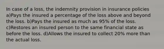 In case of a loss, the indemnity provision in insurance policies a)Pays the insured a percentage of the loss above and beyond the loss. b)Pays the insured as much as 95% of the loss. c)Restores an insured person to the same financial state as before the loss. d)Allows the insured to collect 20% more than the actual loss.