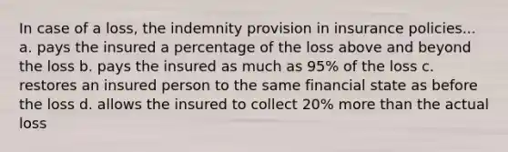 In case of a loss, the indemnity provision in insurance policies... a. pays the insured a percentage of the loss above and beyond the loss b. pays the insured as much as 95% of the loss c. restores an insured person to the same financial state as before the loss d. allows the insured to collect 20% <a href='https://www.questionai.com/knowledge/keWHlEPx42-more-than' class='anchor-knowledge'>more than</a> the actual loss