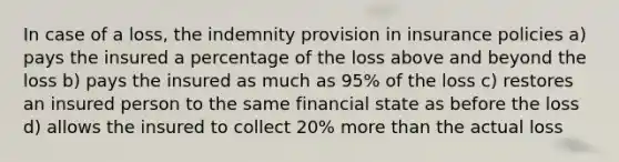 In case of a loss, the indemnity provision in insurance policies a) pays the insured a percentage of the loss above and beyond the loss b) pays the insured as much as 95% of the loss c) restores an insured person to the same financial state as before the loss d) allows the insured to collect 20% more than the actual loss