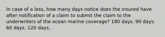 In case of a loss, how many days notice does the insured have after notification of a claim to submit the claim to the underwriters of the ocean marine coverage? 180 days. 90 days. 60 days. 120 days.