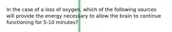 In the case of a loss of oxygen, which of the following sources will provide the energy necessary to allow the brain to continue functioning for 5-10 minutes?