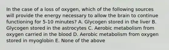 In the case of a loss of oxygen, which of the following sources will provide the energy necessary to allow the brain to continue functioning for 5-10 minutes? A. Glycogen stored in the liver B. Glycogen stored in the astrocytes C. Aerobic metabolism from oxygen carried in the blood D. Aerobic metabolism from oxygen stored in myoglobin E. None of the above