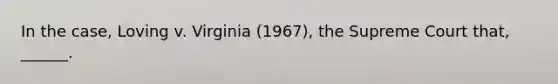 In the case, Loving v. Virginia (1967), the Supreme Court that, ______.