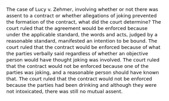 The case of Lucy v. Zehmer, involving whether or not there was assent to a contract or whether allegations of joking prevented the formation of the contract, what did the court determine? The court ruled that the agreement would be enforced because under the applicable standard, the words and acts, judged by a reasonable standard, manifested an intention to be bound. The court ruled that the contract would be enforced because of what the parties verbally said regardless of whether an objective person would have thought joking was involved. The court ruled that the contract would not be enforced because one of the parties was joking, and a reasonable person should have known that. The court ruled that the contract would not be enforced because the parties had been drinking and although they were not intoxicated, there was still no mutual assent.