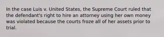 In the case Luis v. United States, the Supreme Court ruled that the defendant's right to hire an attorney using her own money was violated because the courts froze all of her assets prior to trial.