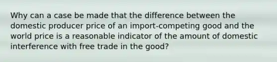 Why can a case be made that the difference between the domestic producer price of an import-competing good and the world price is a reasonable indicator of the amount of domestic interference with free trade in the good?