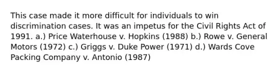 This case made it more difficult for individuals to win discrimination cases. It was an impetus for the Civil Rights Act of 1991. a.) Price Waterhouse v. Hopkins (1988) b.) Rowe v. General Motors (1972) c.) Griggs v. Duke Power (1971) d.) Wards Cove Packing Company v. Antonio (1987)