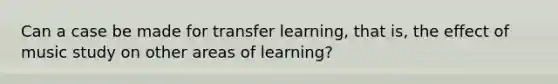 Can a case be made for transfer learning, that is, the effect of music study on other areas of learning?