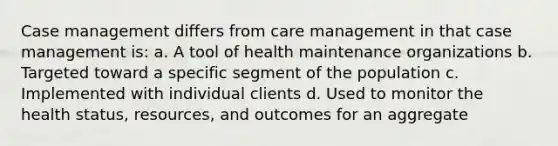 Case management differs from care management in that case management is: a. A tool of health maintenance organizations b. Targeted toward a specific segment of the population c. Implemented with individual clients d. Used to monitor the health status, resources, and outcomes for an aggregate