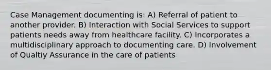 Case Management documenting is: A) Referral of patient to another provider. B) Interaction with Social Services to support patients needs away from healthcare facility. C) Incorporates a multidisciplinary approach to documenting care. D) Involvement of Qualtiy Assurance in the care of patients