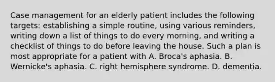 Case management for an elderly patient includes the following targets: establishing a simple routine, using various reminders, writing down a list of things to do every morning, and writing a checklist of things to do before leaving the house. Such a plan is most appropriate for a patient with A. Broca's aphasia. B. Wernicke's aphasia. C. right hemisphere syndrome. D. dementia.