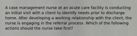 A case management nurse at an acute care facility is conducting an initial visit with a client to identify needs prior to discharge home. After developing a working relationship with the client, the nurse is engaging in the referral process. Which of the following actions should the nurse take first?