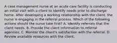 A case management nurse at an acute care facility is conducting an initial visit with a client to identify needs prior to discharge home. After developing a working relationship with the client, the nurse is engaging in the referral process. Which of the following actions should the nurse take first? A. Identify referrals that the client needs. B. Provide the client information to referral agencies. C. Monitor the client's satisfaction with the referral. D. Review available resources with the client.