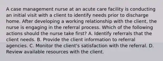 A case management nurse at an acute care facility is conducting an initial visit with a client to identify needs prior to discharge home. After developing a working relationship with the client, the nurse is engaging in the referral process. Which of the following actions should the nurse take first? A. Identify referrals that the client needs. B. Provide the client information to referral agencies. C. Monitor the client's satisfaction with the referral. D. Review available resources with the client.