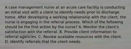 A case management nurse at an acute care facility is conducting an initial visit with a client to identify needs prior to discharge home. After developing a working relationship with the client, the nurse is engaging in the referral process. Which of the following should be the first action by the nurse? A. Monitor the client's satisfaction with the referral. B. Provide client information to referral agencies. C. Review available resources with the client. D. Identify referrals that the client needs.