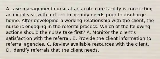 A case management nurse at an acute care facility is conducting an initial visit with a client to identify needs prior to discharge home. After developing a working relationship with the client, the nurse is engaging in the referral process. Which of the following actions should the nurse take first? A. Monitor the client's satisfaction with the referral. B. Provide the client information to referral agencies. C. Review available resources with the client. D. Identify referrals that the client needs.