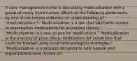 A case management nurse is discussing medicalization with a group of newly hired nurses. Which of the following statements by one of the nurses indicates an understanding of "medicalization"? "Medicalization is a law that facilitates access to prescription medications for uninsured clients." "Medicalization is a way to pay for medications." 'Medicalization is the practice of prescribing medications for conditions that could be treated using nonpharmacological strategies." "Medicalization is a process designed to help people and organizations save money on