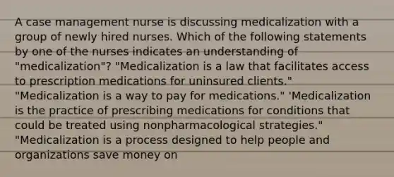 A case management nurse is discussing medicalization with a group of newly hired nurses. Which of the following statements by one of the nurses indicates an understanding of "medicalization"? "Medicalization is a law that facilitates access to prescription medications for uninsured clients." "Medicalization is a way to pay for medications." 'Medicalization is the practice of prescribing medications for conditions that could be treated using nonpharmacological strategies." "Medicalization is a process designed to help people and organizations save money on