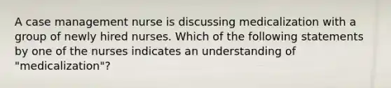 A case management nurse is discussing medicalization with a group of newly hired nurses. Which of the following statements by one of the nurses indicates an understanding of "medicalization"?