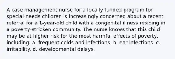 A case management nurse for a locally funded program for special-needs children is increasingly concerned about a recent referral for a 1-year-old child with a congenital illness residing in a poverty-stricken community. The nurse knows that this child may be at higher risk for the most harmful effects of poverty, including: a. frequent colds and infections. b. ear infections. c. irritability. d. developmental delays.