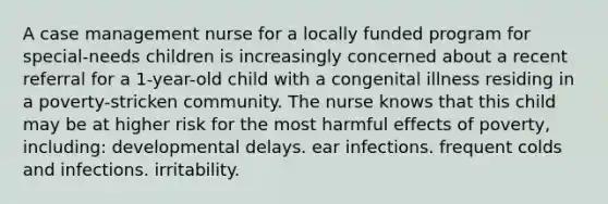 A case management nurse for a locally funded program for special-needs children is increasingly concerned about a recent referral for a 1-year-old child with a congenital illness residing in a poverty-stricken community. The nurse knows that this child may be at higher risk for the most harmful effects of poverty, including: developmental delays. ear infections. frequent colds and infections. irritability.