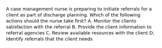 A case management nurse is preparing to initiate referrals for a client as part of discharge planning. Which of the following actions should the nurse take first? A. Monitor the clients satisfaction with the referral B. Provide the client information to referral agencies C. Review available resources with the client D. Identify referrals that the client needs