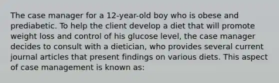 The case manager for a 12-year-old boy who is obese and prediabetic. To help the client develop a diet that will promote weight loss and control of his glucose level, the case manager decides to consult with a dietician, who provides several current journal articles that present findings on various diets. This aspect of case management is known as: