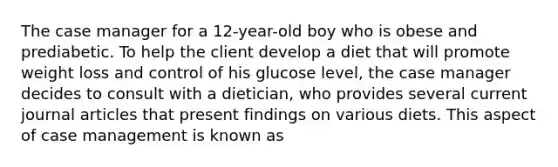 The case manager for a 12-year-old boy who is obese and prediabetic. To help the client develop a diet that will promote weight loss and control of his glucose level, the case manager decides to consult with a dietician, who provides several current journal articles that present findings on various diets. This aspect of case management is known as