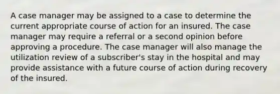 A case manager may be assigned to a case to determine the current appropriate course of action for an insured. The case manager may require a referral or a second opinion before approving a procedure. The case manager will also manage the utilization review of a subscriber's stay in the hospital and may provide assistance with a future course of action during recovery of the insured.