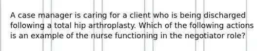 A case manager is caring for a client who is being discharged following a total hip arthroplasty. Which of the following actions is an example of the nurse functioning in the negotiator role?