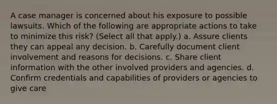 A case manager is concerned about his exposure to possible lawsuits. Which of the following are appropriate actions to take to minimize this risk? (Select all that apply.) a. Assure clients they can appeal any decision. b. Carefully document client involvement and reasons for decisions. c. Share client information with the other involved providers and agencies. d. Confirm credentials and capabilities of providers or agencies to give care