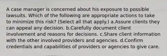 A case manager is concerned about his exposure to possible lawsuits. Which of the following are appropriate actions to take to minimize this risk? (Select all that apply.) a.Assure clients they can appeal any decision. b.Carefully document client involvement and reasons for decisions. c.Share client information with the other involved providers and agencies. d.Confirm credentials and capabilities of providers or agencies to give care.