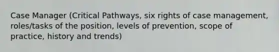 Case Manager (Critical Pathways, six rights of case management, roles/tasks of the position, levels of prevention, scope of practice, history and trends)