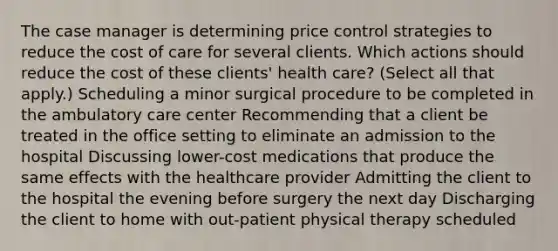 The case manager is determining price control strategies to reduce the cost of care for several clients. Which actions should reduce the cost of these clients​' health​ care? ​(Select all that​ apply.) Scheduling a minor surgical procedure to be completed in the ambulatory care center Recommending that a client be treated in the office setting to eliminate an admission to the hospital Discussing​ lower-cost medications that produce the same effects with the healthcare provider Admitting the client to the hospital the evening before surgery the next day Discharging the client to home with​ out-patient physical therapy scheduled