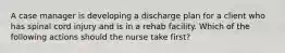 A case manager is developing a discharge plan for a client who has spinal cord injury and is in a rehab facility. Which of the following actions should the nurse take first?