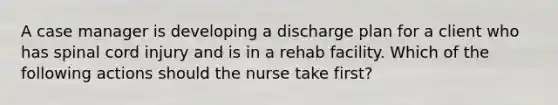 A case manager is developing a discharge plan for a client who has spinal cord injury and is in a rehab facility. Which of the following actions should the nurse take first?