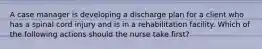 A case manager is developing a discharge plan for a client who has a spinal cord injury and is in a rehabilitation facility. Which of the following actions should the nurse take first?