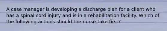 A case manager is developing a discharge plan for a client who has a spinal cord injury and is in a rehabilitation facility. Which of the following actions should the nurse take first?