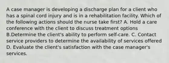 A case manager is developing a discharge plan for a client who has a spinal cord injury and is in a rehabilitation facility. Which of the following actions should the nurse take first? A. Hold a care conference with the client to discuss treatment options B.Determine the client's ability to perform self-care. C. Contact service providers to determine the availability of services offered D. Evaluate the client's satisfaction with the case manager's services.