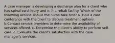 A case manager is developing a discharge plan for a client who has spinal cord injury and is in a rehab facility. Which of the following actions should the nurse take first? a. Hold a care conference with the client to discuss treatment options. b.Contact service providers to determine the availability of services offered. c. Determine the client's ability to perform self-care. d. Evaluate the client's satisfaction with the case manager's services.