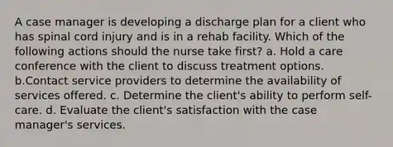 A case manager is developing a discharge plan for a client who has spinal cord injury and is in a rehab facility. Which of the following actions should the nurse take first? a. Hold a care conference with the client to discuss treatment options. b.Contact service providers to determine the availability of services offered. c. Determine the client's ability to perform self-care. d. Evaluate the client's satisfaction with the case manager's services.