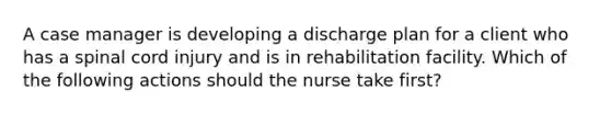 A case manager is developing a discharge plan for a client who has a spinal cord injury and is in rehabilitation facility. Which of the following actions should the nurse take first?