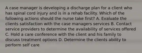 A case manager is developing a discharge plan for a client who has spinal cord injury and is in a rehab facility. Which of the following actions should the nurse take first? A. Evaluate the clients satisfaction with the case managers services B. Contact service providers to determine the availability of services offered C. Hold a care conference with the client and his family to discuss treatment options D. Determine the clients ability to perform self care