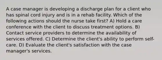 A case manager is developing a discharge plan for a client who has spinal cord injury and is in a rehab facility. Which of the following actions should the nurse take first? A) Hold a care conference with the client to discuss treatment options. B) Contact service providers to determine the availability of services offered. C) Determine the client's ability to perform self-care. D) Evaluate the client's satisfaction with the case manager's services.