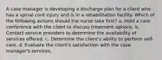 A case manager is developing a discharge plan for a client who has a spinal cord injury and is in a rehabilitation facility. Which of the following actions should the nurse take first? a. Hold a care conference with the client to discuss treatment options. b. Contact service providers to determine the availability of services offered. c. Determine the client's ability to perform self-care. d. Evaluate the client's satisfaction with the case manager's services.